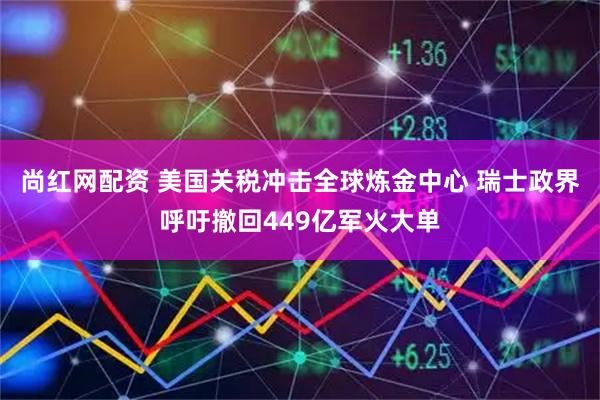 尚红网配资 美国关税冲击全球炼金中心 瑞士政界呼吁撤回449亿军火大单