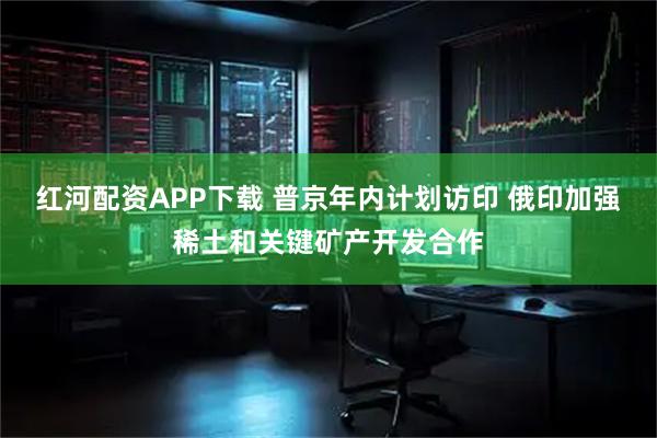 红河配资APP下载 普京年内计划访印 俄印加强稀土和关键矿产开发合作