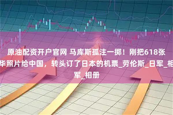 原油配资开户官网 马库斯孤注一掷！刚把618张侵华照片给中国，转头订了日本的机票_劳伦斯_日军_相册