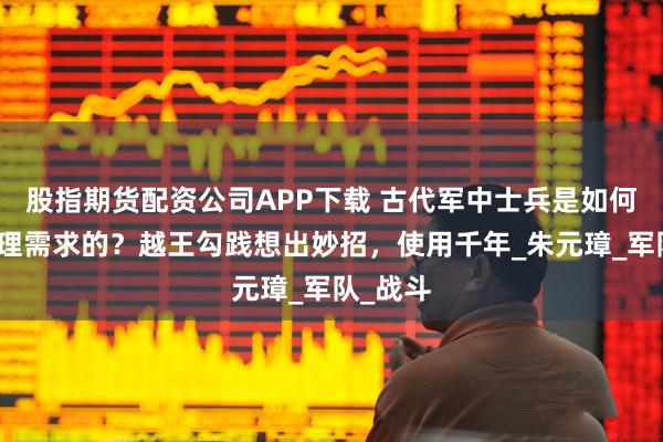 股指期货配资公司APP下载 古代军中士兵是如何解决生理需求的？越王勾践想出妙招，使用千年_朱元璋_军队_战斗