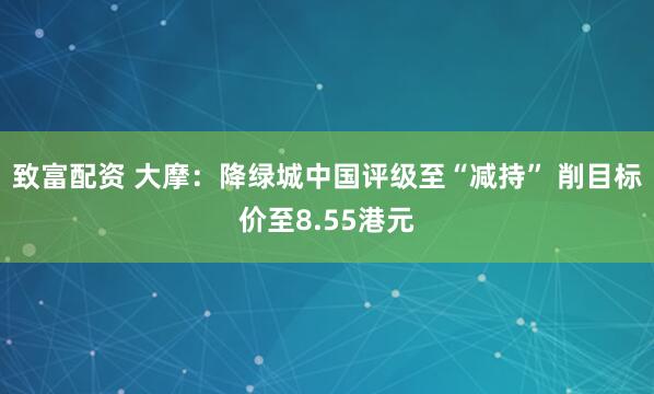 致富配资 大摩：降绿城中国评级至“减持” 削目标价至8.55港元