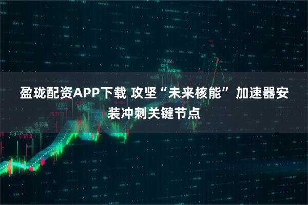 盈珑配资APP下载 攻坚“未来核能” 加速器安装冲刺关键节点