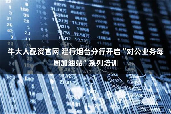 牛大人配资官网 建行烟台分行开启“对公业务每周加油站”系列培训