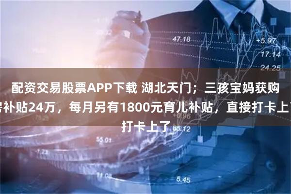 配资交易股票APP下载 湖北天门；三孩宝妈获购房补贴24万，每月另有1800元育儿补贴，直接打卡上了