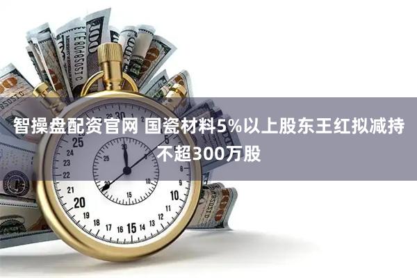 智操盘配资官网 国瓷材料5%以上股东王红拟减持不超300万股