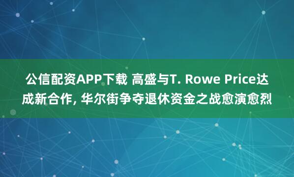 公信配资APP下载 高盛与T. Rowe Price达成新合作, 华尔街争夺退休资金之战愈演愈烈