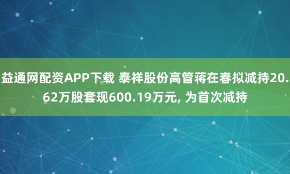 益通网配资APP下载 泰祥股份高管蒋在春拟减持20.62万股套现600.19万元, 为首次减持