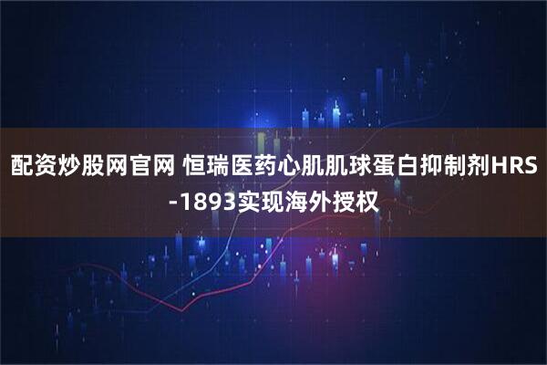 配资炒股网官网 恒瑞医药心肌肌球蛋白抑制剂HRS-1893实现海外授权