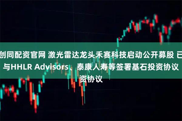创同配资官网 激光雷达龙头禾赛科技启动公开募股 已与HHLR Advisors、泰康人寿等签署基石投资协议