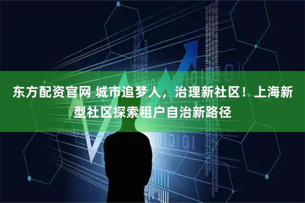 东方配资官网 城市追梦人，治理新社区！上海新型社区探索租户自治新路径