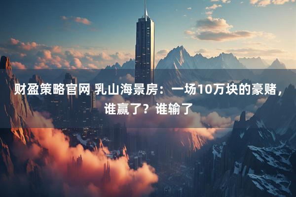 财盈策略官网 乳山海景房：一场10万块的豪赌，谁赢了？谁输了