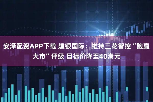 安泽配资APP下载 建银国际:维持三花智控“跑赢大市”评级 目标价降至40港元