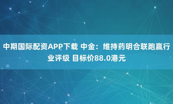 中期国际配资APP下载 中金:维持药明合联跑赢行业评级 目标价88.0港元
